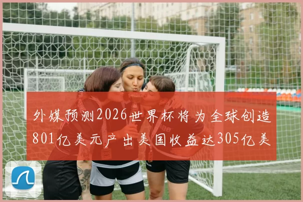 外媒预测2026世界杯将为全球创造801亿美元产出美国收益达305亿美元