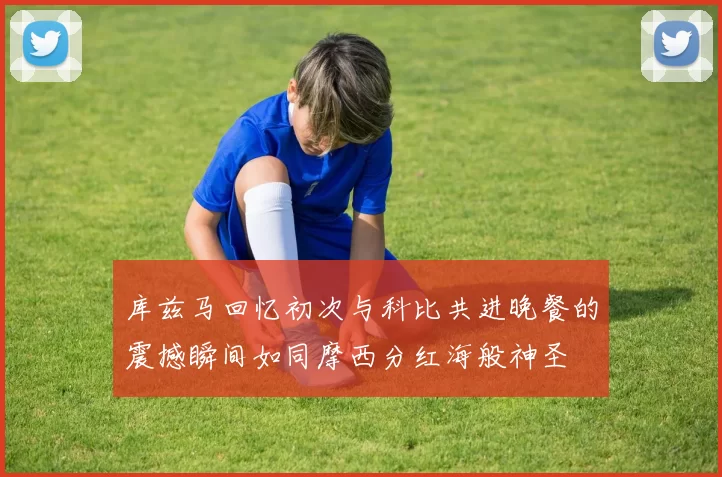 库兹马回忆初次与科比共进晚餐的震撼瞬间如同摩西分红海般神圣