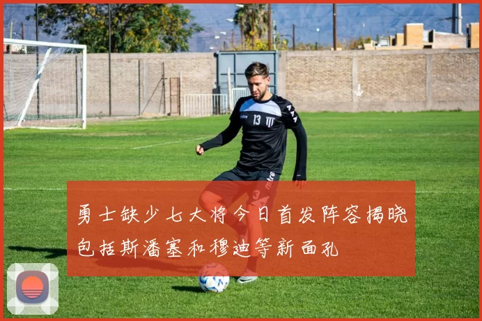 勇士缺少七大将今日首发阵容揭晓包括斯潘塞和穆迪等新面孔