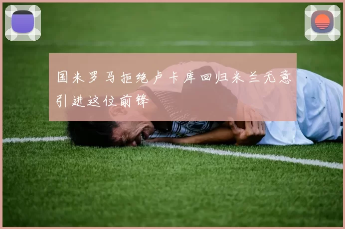 国米罗马拒绝卢卡库回归米兰无意引进这位前锋