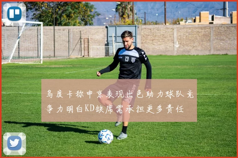 乌度卡称申京表现出色助力球队竞争力明白KD缺席需承担更多责任
