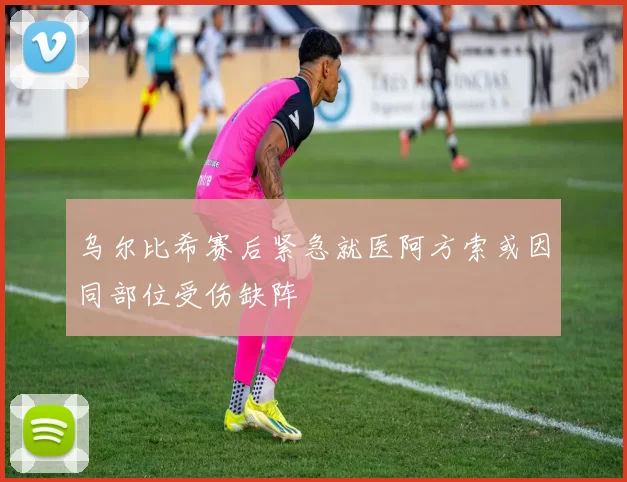 乌尔比希赛后紧急就医阿方索或因同部位受伤缺阵
