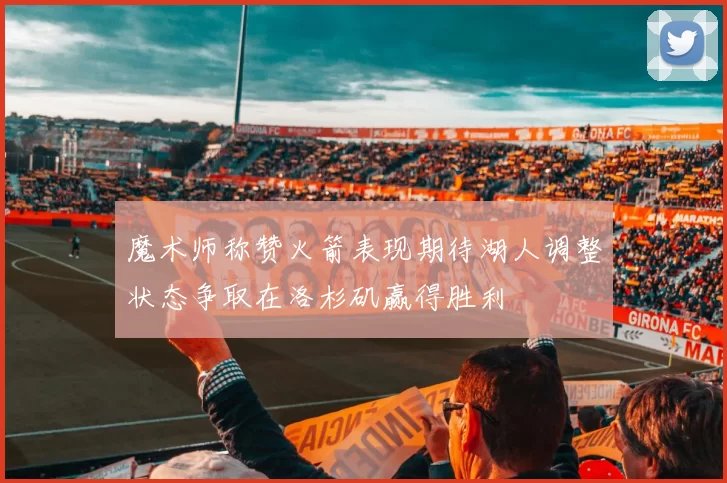 魔术师称赞火箭表现期待湖人调整状态争取在洛杉矶赢得胜利