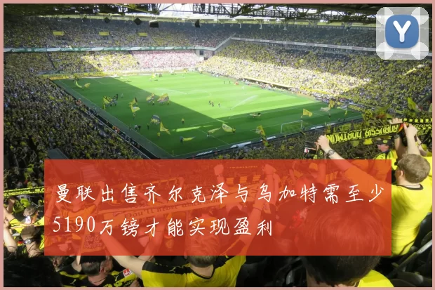 曼联出售齐尔克泽与乌加特需至少5190万镑才能实现盈利