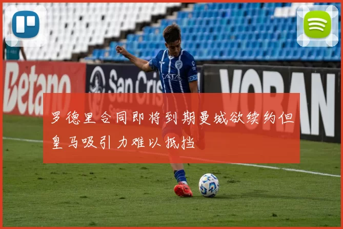 罗德里合同即将到期曼城欲续约但皇马吸引力难以抵挡