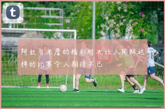 阿杜与老詹的精彩对决让人陶醉这样的比赛令人期待不已
