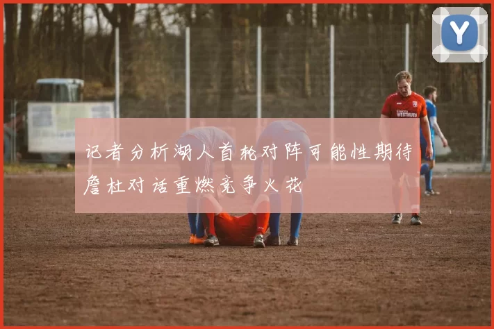 记者分析湖人首轮对阵可能性期待詹杜对话重燃竞争火花