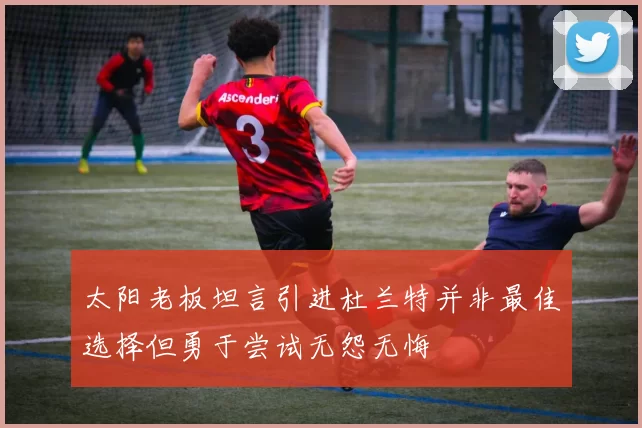 太阳老板坦言引进杜兰特并非最佳选择但勇于尝试无怨无悔