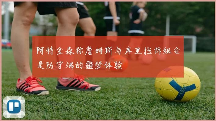 阿特金森称詹姆斯与库里挡拆组合是防守端的噩梦体验