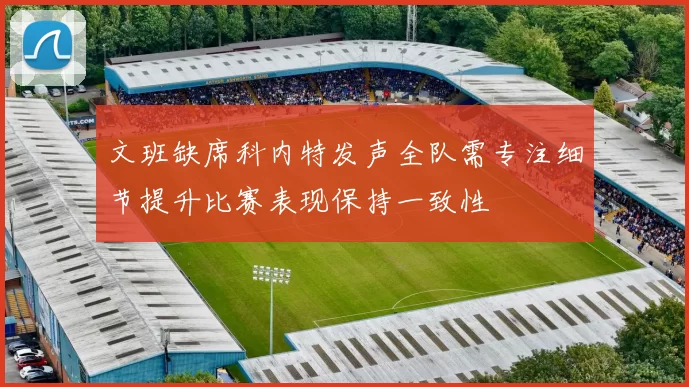 文班缺席科内特发声全队需专注细节提升比赛表现保持一致性