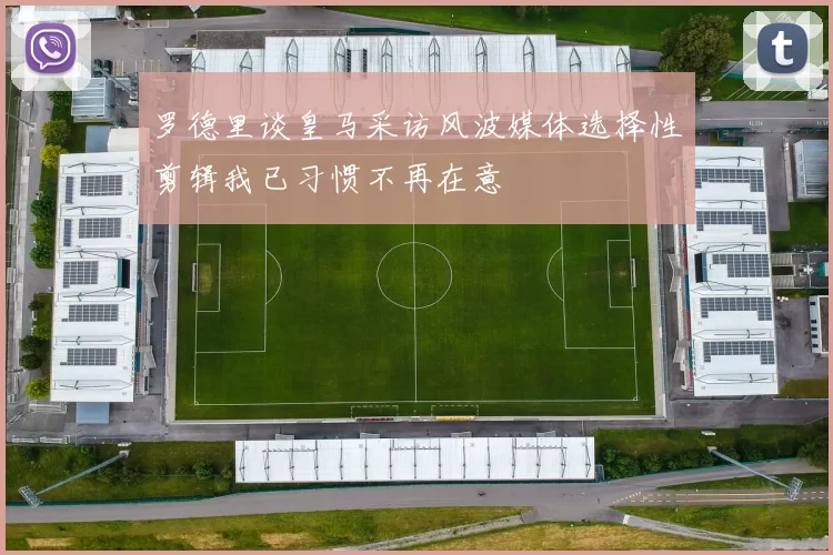罗德里谈皇马采访风波媒体选择性剪辑我已习惯不再在意