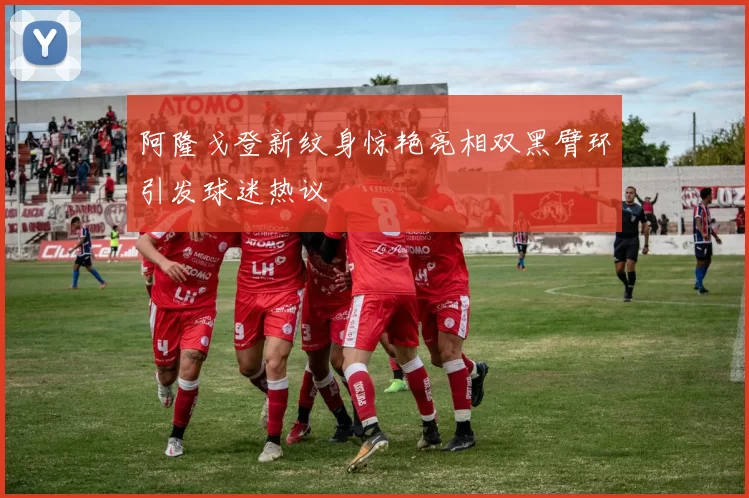 阿隆戈登新纹身惊艳亮相双黑臂环引发球迷热议