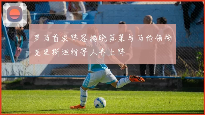 罗马首发阵容揭晓苏莱与马伦领衔克里斯坦特等人齐上阵