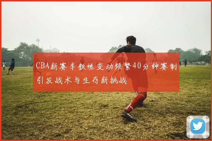 CBA新赛季教练变动频繁40分钟赛制引发战术与生存新挑战
