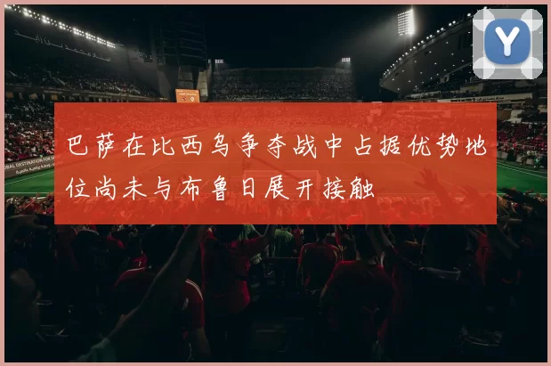巴萨在比西乌争夺战中占据优势地位尚未与布鲁日展开接触
