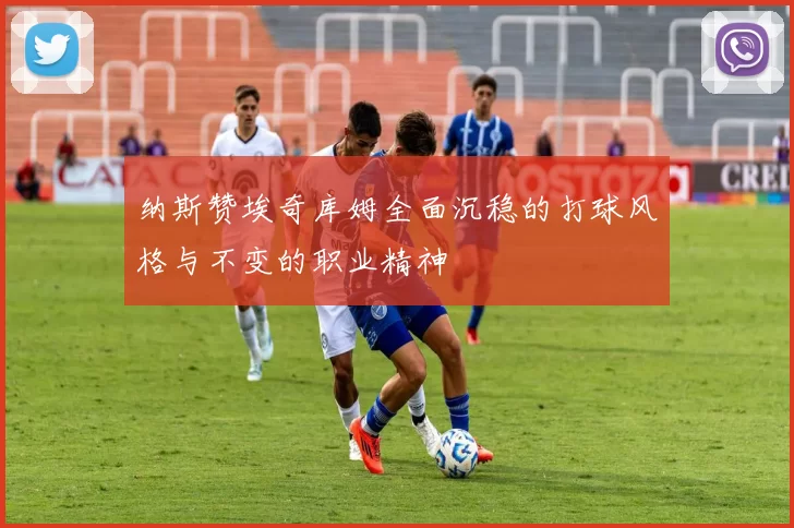 纳斯赞埃奇库姆全面沉稳的打球风格与不变的职业精神