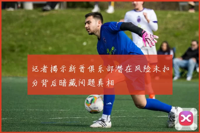 记者揭示新晋俱乐部潜在风险未扣分背后暗藏问题真相