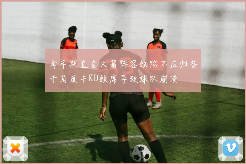 考辛斯直言火箭阵容缺陷不应归咎于乌度卡KD缺席导致球队崩溃