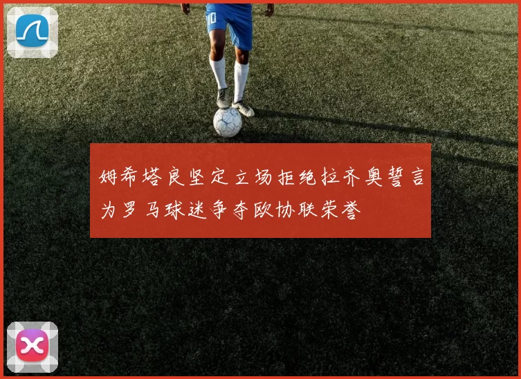 姆希塔良坚定立场拒绝拉齐奥誓言为罗马球迷争夺欧协联荣誉