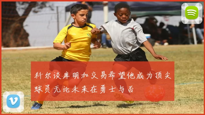 科尔谈库明加交易希望他成为顶尖球员无论未来在勇士与否