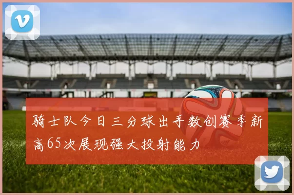 骑士队今日三分球出手数创赛季新高65次展现强大投射能力