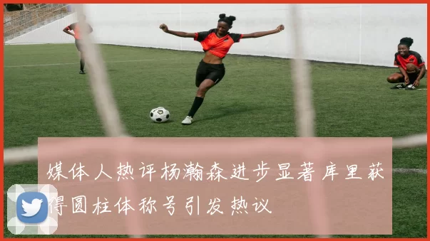 媒体人热评杨瀚森进步显著库里获得圆柱体称号引发热议