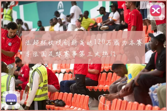 法超杯收视创新高达120万成为本赛季法国足球赛事第三大热门