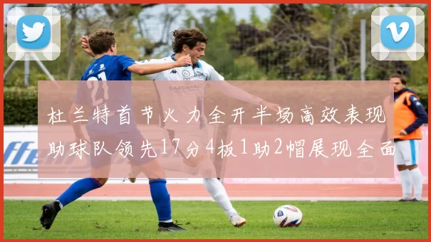 杜兰特首节火力全开半场高效表现助球队领先17分4板1助2帽展现全面能力