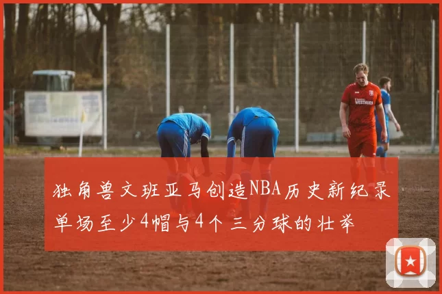 独角兽文班亚马创造NBA历史新纪录单场至少4帽与4个三分球的壮举